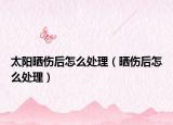 太陽曬傷后怎么處理（曬傷后怎么處理）