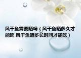 風(fēng)干魚(yú)需要曬嗎（風(fēng)干魚(yú)曬多久才能吃 風(fēng)干魚(yú)曬多長(zhǎng)時(shí)間才能吃）
