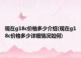 現(xiàn)在g18c價(jià)格多少介紹(現(xiàn)在g18c價(jià)格多少詳細(xì)情況如何)