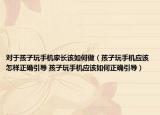 對于孩子玩手機家長該如何做（孩子玩手機應(yīng)該怎樣正確引導(dǎo) 孩子玩手機應(yīng)該如何正確引導(dǎo)）