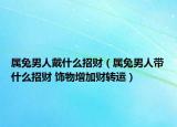屬兔男人戴什么招財（屬兔男人帶什么招財 飾物增加財轉(zhuǎn)運）