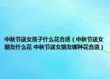 中秋節(jié)送女孩子什么花合適（中秋節(jié)送女朋友什么花 中秋節(jié)送女朋友哪種花合適）