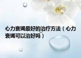 心力衰竭最好的治療方法（心力衰竭可以治好嗎）