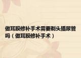 做耳膜修補手術(shù)需要剃頭插尿管嗎（做耳膜修補手術(shù)）