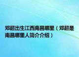 鄧超出生江西南昌哪里（鄧超是南昌哪里人簡介介紹）