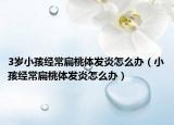 3歲小孩經(jīng)常扁桃體發(fā)炎怎么辦（小孩經(jīng)常扁桃體發(fā)炎怎么辦）