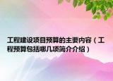 工程建設項目預算的主要內容（工程預算包括哪幾項簡介介紹）