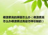 雌激素高的原因怎么辦（雌激素高怎么辦雌激素過(guò)高是怎樣引起的）