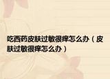 吃西藥皮膚過敏很癢怎么辦（皮膚過敏很癢怎么辦）