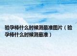 驗孕棒什么時候測最準(zhǔn)圖片（驗孕棒什么時候測最準(zhǔn)）