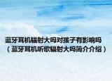 藍(lán)牙耳機(jī)輻射大嗎對孩子有影響嗎（藍(lán)牙耳機(jī)聽歌輻射大嗎簡介介紹）