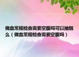 做血常規(guī)檢查需要空腹嗎可以抽煙么（做血常規(guī)檢查需要空腹嗎）