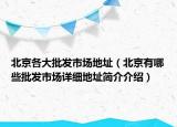 北京各大批發(fā)市場(chǎng)地址（北京有哪些批發(fā)市場(chǎng)詳細(xì)地址簡(jiǎn)介介紹）