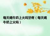 每天喝牛奶上火嗎牙疼（每天喝牛奶上火嗎）