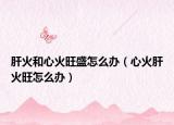 肝火和心火旺盛怎么辦（心火肝火旺怎么辦）