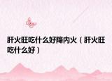肝火旺吃什么好降內(nèi)火（肝火旺吃什么好）