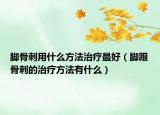 腳骨刺用什么方法治療最好（腳跟骨刺的治療方法有什么）