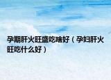孕期肝火旺盛吃啥好（孕婦肝火旺吃什么好）