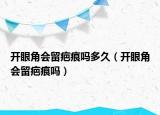 開眼角會(huì)留疤痕嗎多久（開眼角會(huì)留疤痕嗎）