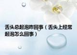 舌頭總起泡咋回事（舌頭上經(jīng)常起泡怎么回事）
