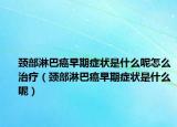 頸部淋巴癌早期癥狀是什么呢怎么治療（頸部淋巴癌早期癥狀是什么呢）