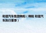 和諧汽車集團韓陽（韓陽 和諧汽車執(zhí)行董事）