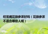 經(jīng)常喝花旗參茶好嗎（花旗參茶不適合哪些人呢）