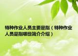 特種作業(yè)人員主要是指（特種作業(yè)人員是指哪些簡介介紹）