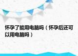 懷孕了能用電腦嗎（懷孕后還可以用電腦嗎）