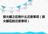 拔火罐之后有什么注意事項(xiàng)（拔火罐后的注意事項(xiàng)）