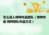 怎么進入特種作戰(zhàn)部隊（特種作戰(zhàn) 特種部隊作戰(zhàn)方式）