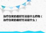 治療白發(fā)的最好方法是什么藥物（治療白發(fā)的最好方法是什么）