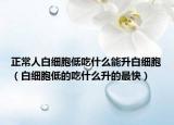 正常人白細(xì)胞低吃什么能升白細(xì)胞（白細(xì)胞低的吃什么升的最快）