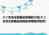 十二生肖主題曲是誰唱的介紹(十二生肖主題曲是誰唱的詳細(xì)情況如何)
