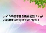 gtx1060屬于什么級(jí)別的顯卡（gtx1060什么級(jí)別顯卡簡(jiǎn)介介紹）
