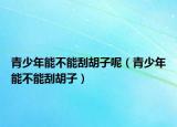 青少年能不能刮胡子呢（青少年能不能刮胡子）