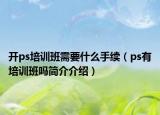 開ps培訓班需要什么手續(xù)（ps有培訓班嗎簡介介紹）