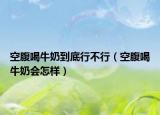 空腹喝牛奶到底行不行（空腹喝牛奶會(huì)怎樣）