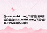在www.xunlei.com上下載電影要不要錢介紹(在www.xunlei.com上下載電影要不要錢詳細(xì)情況如何)
