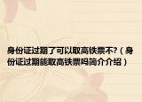 身份證過(guò)期了可以取高鐵票不?（身份證過(guò)期能取高鐵票嗎簡(jiǎn)介介紹）