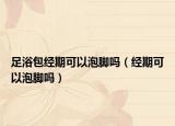 足浴包經(jīng)期可以泡腳嗎（經(jīng)期可以泡腳嗎）