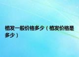 植發(fā)一般價格多少（植發(fā)價格是多少）