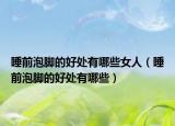 睡前泡腳的好處有哪些女人（睡前泡腳的好處有哪些）