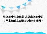 早上跑步對(duì)身體好還是晚上跑步好（早上和晚上都跑步對(duì)身體好嗎）