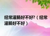 經(jīng)常灌腸好不好?（經(jīng)常灌腸好不好）