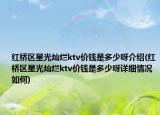 紅橋區(qū)星光燦爛ktv價(jià)錢是多少呀介紹(紅橋區(qū)星光燦爛ktv價(jià)錢是多少呀詳細(xì)情況如何)