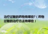 治療過(guò)敏的藥物有哪些?（藥物過(guò)敏的治療方法有哪些）