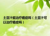 土豆汁能治療癌癥嗎（土豆汁可以治療癌癥嗎）