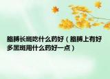 胳膊長斑吃什么藥好（胳膊上有好多黑斑用什么藥好一點）