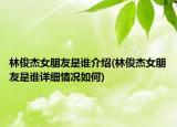 林俊杰女朋友是誰(shuí)介紹(林俊杰女朋友是誰(shuí)詳細(xì)情況如何)